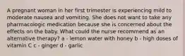 A pregnant woman in her first trimester is experiencing mild to moderate nausea and vomiting. She does not want to take any pharmacologic medication because she is concerned about the effects on the baby. What could the nurse recommend as an alternative therapy? a - lemon water with honey b - high doses of vitamin C c - ginger d - garlic