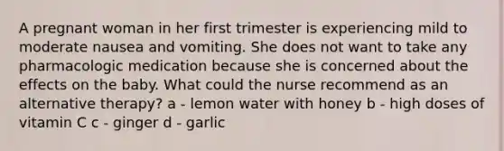 A pregnant woman in her first trimester is experiencing mild to moderate nausea and vomiting. She does not want to take any pharmacologic medication because she is concerned about the effects on the baby. What could the nurse recommend as an alternative therapy? a - lemon water with honey b - high doses of vitamin C c - ginger d - garlic