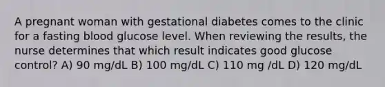 A pregnant woman with gestational diabetes comes to the clinic for a fasting blood glucose level. When reviewing the results, the nurse determines that which result indicates good glucose control? A) 90 mg/dL B) 100 mg/dL C) 110 mg /dL D) 120 mg/dL