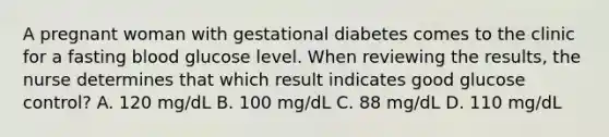 A pregnant woman with gestational diabetes comes to the clinic for a fasting blood glucose level. When reviewing the results, the nurse determines that which result indicates good glucose control? A. 120 mg/dL B. 100 mg/dL C. 88 mg/dL D. 110 mg/dL