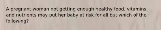 ​A pregnant woman not getting enough healthy food, vitamins, and nutrients may put her baby at risk for all but which of the following?