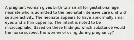 A pregnant woman gives birth to a small for gestational age neonate who is admitted to the neonatal intensive care unit with seizure activity. The neonate appears to have abnormally small eyes and a thin upper lip. The infant is noted to be microcephalic. Based on these findings, which substance would the nurse suspect the women of using during pregnancy?