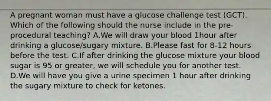 A pregnant woman must have a glucose challenge test (GCT). Which of the following should the nurse include in the pre-procedural teaching? A.We will draw your blood 1hour after drinking a glucose/sugary mixture. B.Please fast for 8-12 hours before the test. C.If after drinking the glucose mixture your blood sugar is 95 or greater, we will schedule you for another test. D.We will have you give a urine specimen 1 hour after drinking the sugary mixture to check for ketones.