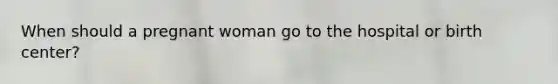 When should a pregnant woman go to the hospital or birth center?
