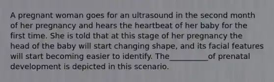 A pregnant woman goes for an ultrasound in the second month of her pregnancy and hears the heartbeat of her baby for the first time. She is told that at this stage of her pregnancy the head of the baby will start changing shape, and its facial features will start becoming easier to identify. The__________of prenatal development is depicted in this scenario.