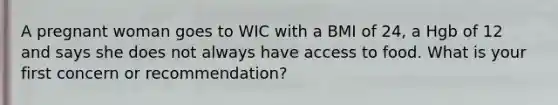 A pregnant woman goes to WIC with a BMI of 24, a Hgb of 12 and says she does not always have access to food. What is your first concern or recommendation?