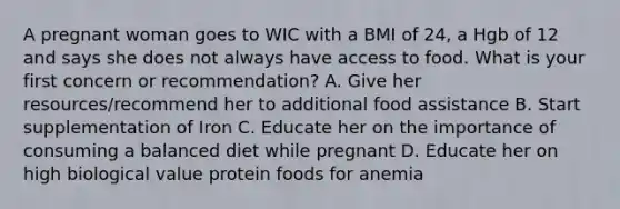 A pregnant woman goes to WIC with a BMI of 24, a Hgb of 12 and says she does not always have access to food. What is your first concern or recommendation? A. Give her resources/recommend her to additional food assistance B. Start supplementation of Iron C. Educate her on the importance of consuming a balanced diet while pregnant D. Educate her on high biological value protein foods for anemia