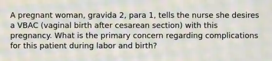 A pregnant woman, gravida 2, para 1, tells the nurse she desires a VBAC (vaginal birth after cesarean section) with this pregnancy. What is the primary concern regarding complications for this patient during labor and birth?