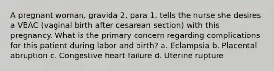 A pregnant woman, gravida 2, para 1, tells the nurse she desires a VBAC (vaginal birth after cesarean section) with this pregnancy. What is the primary concern regarding complications for this patient during labor and birth? a. Eclampsia b. Placental abruption c. Congestive heart failure d. Uterine rupture