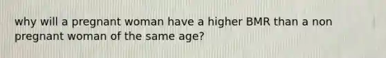 why will a pregnant woman have a higher BMR than a non pregnant woman of the same age?