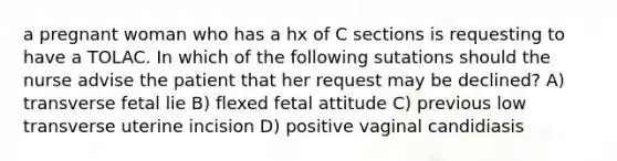 a pregnant woman who has a hx of C sections is requesting to have a TOLAC. In which of the following sutations should the nurse advise the patient that her request may be declined? A) transverse fetal lie B) flexed fetal attitude C) previous low transverse uterine incision D) positive vaginal candidiasis