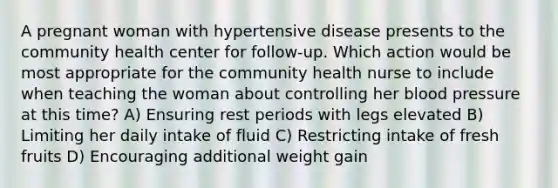 A pregnant woman with hypertensive disease presents to the community health center for follow-up. Which action would be most appropriate for the community health nurse to include when teaching the woman about controlling her blood pressure at this time? A) Ensuring rest periods with legs elevated B) Limiting her daily intake of fluid C) Restricting intake of fresh fruits D) Encouraging additional weight gain