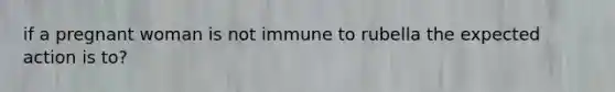 if a pregnant woman is not immune to rubella the expected action is to?