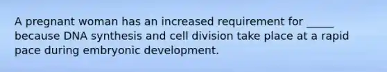 A pregnant woman has an increased requirement for _____ because DNA synthesis and cell division take place at a rapid pace during embryonic development.