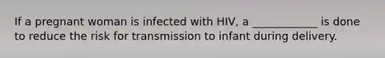 If a pregnant woman is infected with HIV, a ____________ is done to reduce the risk for transmission to infant during delivery.