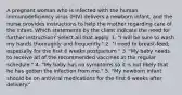 A pregnant woman who is infected with the human immunodeficiency virus (HIV) delivers a newborn infant, and the nurse provides instructions to help the mother regarding care of the infant. Which statements by the client indicate the need for further instruction? Select all that apply. 1. "I will be sure to wash my hands thoroughly and frequently." 2. "I need to breast-feed, especially for the first 6 weeks postpartum." 3. "My baby needs to receive all of the recommended vaccines at the regular schedule." 4. "My baby has no symptoms so it is not likely that he has gotten the infection from me." 5. "My newborn infant should be on antiviral medications for the first 6 weeks after delivery."