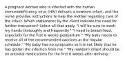 A pregnant woman who is infected with the human immunodeficiency virus (HIV) delivers a newborn infant, and the nurse provides instructions to help the mother regarding care of the infant. Which statements by the client indicate the need for further instruction? Select all that apply. "I will be sure to wash my hands thoroughly and frequently." "I need to breast-feed, especially for the first 6 weeks postpartum." "My baby needs to receive all of the recommended vaccines at the regular schedule." "My baby has no symptoms so it is not likely that he has gotten the infection from me." "My newborn infant should be on antiviral medications for the first 6 weeks after delivery."