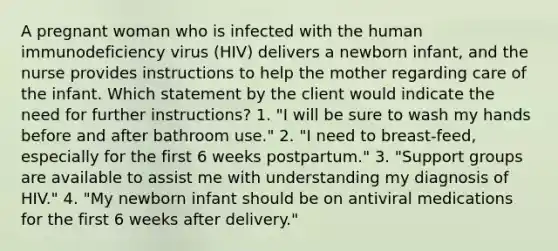 A pregnant woman who is infected with the human immunodeficiency virus (HIV) delivers a newborn infant, and the nurse provides instructions to help the mother regarding care of the infant. Which statement by the client would indicate the need for further instructions? 1. "I will be sure to wash my hands before and after bathroom use." 2. "I need to breast-feed, especially for the first 6 weeks postpartum." 3. "Support groups are available to assist me with understanding my diagnosis of HIV." 4. "My newborn infant should be on antiviral medications for the first 6 weeks after delivery."