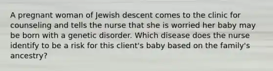 A pregnant woman of Jewish descent comes to the clinic for counseling and tells the nurse that she is worried her baby may be born with a genetic disorder. Which disease does the nurse identify to be a risk for this client's baby based on the family's ancestry?