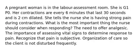 A pregnant woman is in the labour-assessment room. She is G1 P0. Her contractions are every 6 minutes that last 30 seconds and is 2 cm dilated. She tells the nurse she is having strong pain during contractions. What is the most important thing the nurse should consider when responding? The need to offer analgesic. The importance of assessing vital signs to determine response to pain. Recognize that pain is subjective. Organization of care so the client is not disturbed frequently.