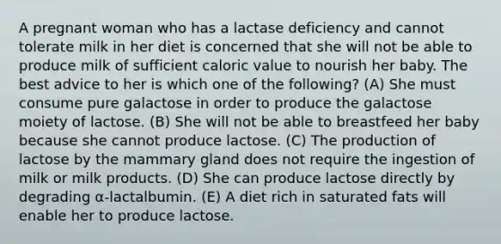 A pregnant woman who has a lactase deficiency and cannot tolerate milk in her diet is concerned that she will not be able to produce milk of sufficient caloric value to nourish her baby. The best advice to her is which one of the following? (A) She must consume pure galactose in order to produce the galactose moiety of lactose. (B) She will not be able to breastfeed her baby because she cannot produce lactose. (C) The production of lactose by the mammary gland does not require the ingestion of milk or milk products. (D) She can produce lactose directly by degrading α-lactalbumin. (E) A diet rich in saturated fats will enable her to produce lactose.