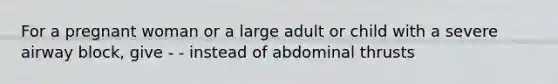 For a pregnant woman or a large adult or child with a severe airway block, give - - instead of abdominal thrusts