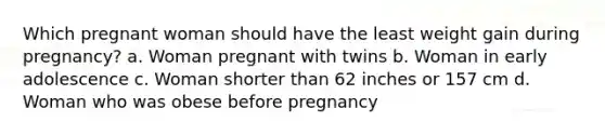 Which pregnant woman should have the least weight gain during pregnancy? a. Woman pregnant with twins b. Woman in early adolescence c. Woman shorter than 62 inches or 157 cm d. Woman who was obese before pregnancy