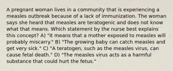 A pregnant woman lives in a community that is experiencing a measles outbreak because of a lack of immunization. The woman says she heard that measles are teratogenic and does not know what that means. Which statement by the nurse best explains this concept? A) "It means that a mother exposed to measles will probably miscarry." B) "The growing baby can catch measles and get very sick." C) "A teratogen, such as the measles virus, can cause fetal death." D) "The measles virus acts as a harmful substance that could hurt the fetus."