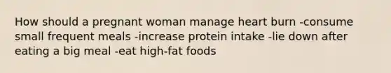 How should a pregnant woman manage heart burn -consume small frequent meals -increase protein intake -lie down after eating a big meal -eat high-fat foods