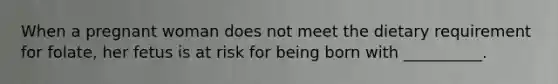 When a pregnant woman does not meet the dietary requirement for folate, her fetus is at risk for being born with __________.