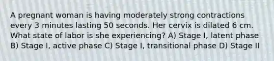 A pregnant woman is having moderately strong contractions every 3 minutes lasting 50 seconds. Her cervix is dilated 6 cm. What state of labor is she experiencing? A) Stage I, latent phase B) Stage I, active phase C) Stage I, transitional phase D) Stage II