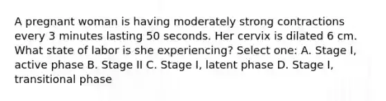 A pregnant woman is having moderately strong contractions every 3 minutes lasting 50 seconds. Her cervix is dilated 6 cm. What state of labor is she experiencing? Select one: A. Stage I, active phase B. Stage II C. Stage I, latent phase D. Stage I, transitional phase