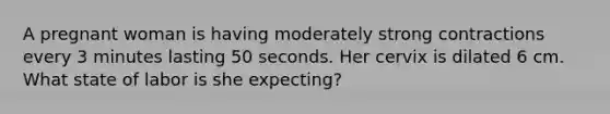 A pregnant woman is having moderately strong contractions every 3 minutes lasting 50 seconds. Her cervix is dilated 6 cm. What state of labor is she expecting?