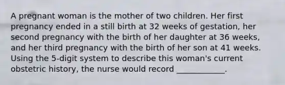 A pregnant woman is the mother of two children. Her first pregnancy ended in a still birth at 32 weeks of gestation, her second pregnancy with the birth of her daughter at 36 weeks, and her third pregnancy with the birth of her son at 41 weeks. Using the 5-digit system to describe this woman's current obstetric history, the nurse would record ____________.