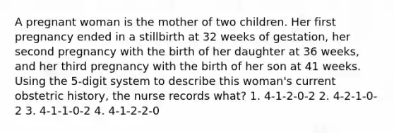 A pregnant woman is the mother of two children. Her first pregnancy ended in a stillbirth at 32 weeks of gestation, her second pregnancy with the birth of her daughter at 36 weeks, and her third pregnancy with the birth of her son at 41 weeks. Using the 5-digit system to describe this woman's current obstetric history, the nurse records what? 1. 4-1-2-0-2 2. 4-2-1-0-2 3. 4-1-1-0-2 4. 4-1-2-2-0