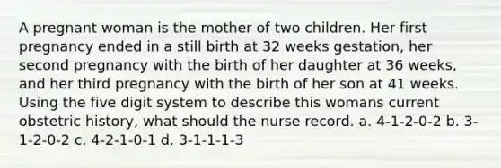 A pregnant woman is the mother of two children. Her first pregnancy ended in a still birth at 32 weeks gestation, her second pregnancy with the birth of her daughter at 36 weeks, and her third pregnancy with the birth of her son at 41 weeks. Using the five digit system to describe this womans current obstetric history, what should the nurse record. a. 4-1-2-0-2 b. 3-1-2-0-2 c. 4-2-1-0-1 d. 3-1-1-1-3