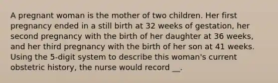 A pregnant woman is the mother of two children. Her first pregnancy ended in a still birth at 32 weeks of gestation, her second pregnancy with the birth of her daughter at 36 weeks, and her third pregnancy with the birth of her son at 41 weeks. Using the 5-digit system to describe this woman's current obstetric history, the nurse would record __.