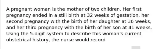 A pregnant woman is the mother of two children. Her first pregnancy ended in a still birth at 32 weeks of gestation, her second pregnancy with the birth of her daughter at 36 weeks, and her third pregnancy with the birth of her son at 41 weeks. Using the 5-digit system to describe this woman's current obstetrical history, the nurse would record