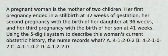 A pregnant woman is the mother of two children. Her first pregnancy ended in a stillbirth at 32 weeks of gestation, her second pregnancy with the birth of her daughter at 36 weeks, and her third pregnancy with the birth of her son at 41 weeks. Using the 5-digit system to describe this woman's current obstetric history, the nurse records what? A. 4-1-2-0-2 B. 4-2-1-0-2 C. 4-1-1-0-2 D. 4-1-2-2-0