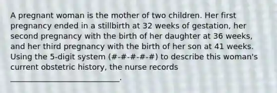 A pregnant woman is the mother of two children. Her first pregnancy ended in a stillbirth at 32 weeks of gestation, her second pregnancy with the birth of her daughter at 36 weeks, and her third pregnancy with the birth of her son at 41 weeks. Using the 5-digit system (#-#-#-#-#) to describe this woman's current obstetric history, the nurse records ____________________________.