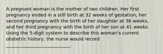 A pregnant woman is the mother of two children. Her first pregnancy ended in a still birth at 32 weeks of gestation, her second pregnancy with the birth of her daughter at 36 weeks, and her third pregnancy with the birth of her son at 41 weeks. Using the 5-digit system to describe this woman's current obstetric history, the nurse would record ____________________________.