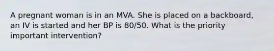 A pregnant woman is in an MVA. She is placed on a backboard, an IV is started and her BP is 80/50. What is the priority important intervention?