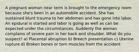 A pregnant woman near term is brought to the emergency room because she's been in an automobile accident. She has sustained blunt trauma to her abdomen and has gone into labor. An epidural is started and labor is going as well as can be expected under the circumstances. Suddenly the woman complains of severe pain in her back and shoulder. What do you suspect? a) Placental abruption b) Breech presentation c) Uterine rupture d) Broken bones or torn muscles from the accident