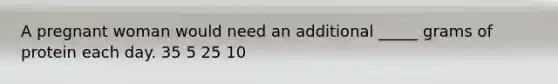 A pregnant woman would need an additional _____ grams of protein each day. 35 5 25 10