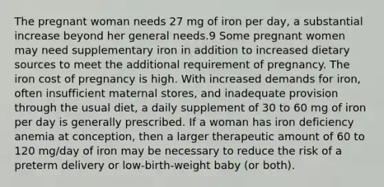 The pregnant woman needs 27 mg of iron per day, a substantial increase beyond her general needs.9 Some pregnant women may need supplementary iron in addition to increased dietary sources to meet the additional requirement of pregnancy. The iron cost of pregnancy is high. With increased demands for iron, often insufficient maternal stores, and inadequate provision through the usual diet, a daily supplement of 30 to 60 mg of iron per day is generally prescribed. If a woman has iron deficiency anemia at conception, then a larger therapeutic amount of 60 to 120 mg/day of iron may be necessary to reduce the risk of a preterm delivery or low-birth-weight baby (or both).