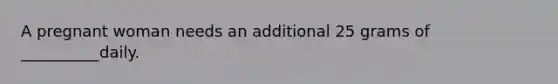A pregnant woman needs an additional 25 grams of __________daily.