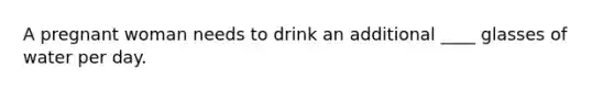 A pregnant woman needs to drink an additional ____ glasses of water per day.