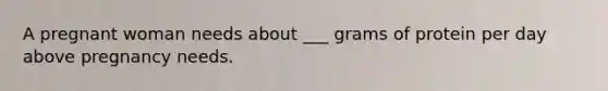 A pregnant woman needs about ___ grams of protein per day above pregnancy needs.