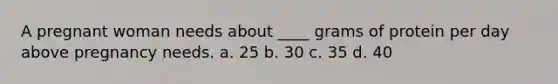 A pregnant woman needs about ____ grams of protein per day above pregnancy needs. a. 25 b. 30 c. 35 d. 40