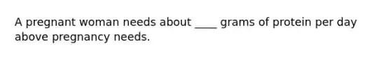 A pregnant woman needs about ____ grams of protein per day above pregnancy needs.